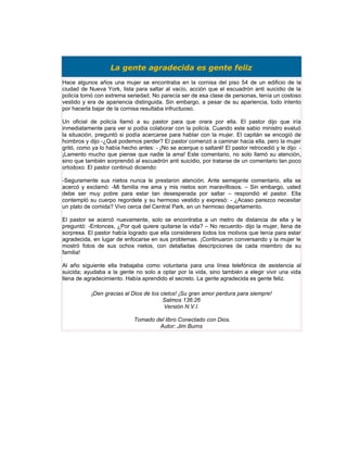 La gente agradecida es gente feliz
Hace algunos años una mujer se encontraba en la cornisa del piso 54 de un edificio de la
ciudad de Nueva York, lista para saltar al vacío, acción que el escuadrón anti suicidio de la
policía tomó con extrema seriedad. No parecía ser de esa clase de personas, tenía un costoso
vestido y era de apariencia distinguida. Sin embargo, a pesar de su apariencia, todo intento
por hacerla bajar de la cornisa resultaba infructuoso.

Un oficial de policía llamó a su pastor para que orara por ella. El pastor dijo que iría
inmediatamente para ver si podía colaborar con la policía. Cuando este sabio ministro evaluó
la situación, preguntó si podía acercarse para hablar con la mujer. El capitán se encogió de
hombros y dijo -¿Qué podemos perder? El pastor comenzó a caminar hacia ella, pero la mujer
gritó, como ya lo había hecho antes: - ¡No se acerque o saltaré! El pastor retrocedió y le dijo: -
¡Lamento mucho que piense que nadie la ama! Este comentario, no solo llamó su atención,
sino que también sorprendió al escuadrón anti suicidio, por tratarse de un comentario tan poco
ortodoxo. El pastor continuó diciendo:

-Seguramente sus nietos nunca le prestaron atención. Ante semejante comentario, ella se
acercó y exclamó: -Mi familia me ama y mis nietos son maravillosos. – Sin embargo, usted
debe ser muy pobre para estar tan desesperada por saltar – respondió el pastor. Ella
contempló su cuerpo regordete y su hermoso vestido y expresó: - ¿Acaso parezco necesitar
un plato de comida? Vivo cerca del Central Park, en un hermoso departamento.

El pastor se acercó nuevamente, solo se encontraba a un metro de distancia de ella y le
preguntó: -Entonces, ¿Por qué quiere quitarse la vida? – No recuerdo- dijo la mujer, llena de
sorpresa. El pastor había logrado que ella considerara todos los motivos que tenía para estar
agradecida, en lugar de enfocarse en sus problemas. ¡Continuaron conversando y la mujer le
mostró fotos de sus ochos nietos, con detalladas descripciones de cada miembro de su
familia!

Al año siguiente ella trabajaba como voluntaria para una línea telefónica de asistencia al
suicida; ayudaba a la gente no solo a optar por la vida, sino también a elegir vivir una vida
llena de agradecimiento. Había aprendido el secreto. La gente agradecida es gente feliz.

           ¡Den gracias al Dios de los cielos! ¡Su gran amor perdura para siempre!
                                        Salmos 136:26
                                         Versión N.V.I.

                             Tomado del libro Conectado con Dios.
                                     Autor: Jim Burns
 