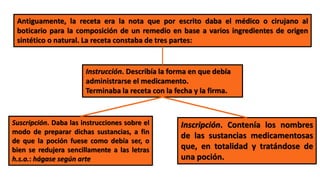 Antiguamente, la receta era la nota que por escrito daba el médico o cirujano al
boticario para la composición de un remedio en base a varios ingredientes de origen
sintético o natural. La receta constaba de tres partes:
Inscripción. Contenía los nombres
de las sustancias medicamentosas
que, en totalidad y tratándose de
una poción.
Suscripción. Daba las instrucciones sobre el
modo de preparar dichas sustancias, a fin
de que la poción fuese como debía ser, o
bien se redujera sencillamente a las letras
h.s.a.: hágase según arte
Instrucción. Describía la forma en que debía
administrarse el medicamento.
Terminaba la receta con la fecha y la firma.
 