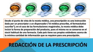 REDACCIÓN DE LA PRESCRIPCIÓN
Desde el punto de vista de la receta médica, una prescripción es una instrucción
dada por un prescriptor a un dispensador (“el médico prescribe, el farmacéutico
suscribe”); en el caso de las formulaciones magistrales, la receta médica debe
incluir la forma de preparación del producto, pues el mismo no se conserva en el
stock habitual de una farmacia. Cada país tiene sus propios estándares acerca de
la mínima cantidad de información que se requiere para una prescripción.
 