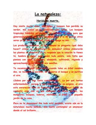 La naturaleza:
Herida de muerte.
Hoy siento mucho dolor, mis valles y bosques han perdido su
verdor, mis suelos ya no producen como antes. Los bosques
tropicales húmedos se pierden, se pierden; el agua pura que
generosamente te doy para saciar tu sed y la de tantos otros
seres ya no corre cantarina, cada vez apaga su voz.
Los productos escasean, el ser humano se pregunta ¿qué debo
hacer? ¿Cómo se alimentaran los animales? ¿Cómo elaborarán
las plantas su alimento? Yo te respondo que la solución la tienes
tú, hombre y mujer para quien todo existe, solo falta que
pienses con amor y respeto, abonando, cultivando, regando y
aprovechando la variedad de mis semillas.
Te recomiendo algo importante, cuando tales un árbol siembra
dos, se recupera lo perdido, se conserva el bosque y se purifica
el aire.
¿Sabes por qué hay tanta contaminación?, ¿y por qué tantas
enfermedades?, porque lo que respiramos no es oxígeno, el aire
esta enrarecido lleno de bacterias y virus y la única forma de
combatir este mal es que cuidemos las áreas verdes, los
manglares, bosques, laderas, montañas, el árbol y el pequeño
jardín de tu casa.
¡Pero no te desanimes! ¡No todo está perdido!, existe aún en la
naturaleza mucha belleza, solo basta contemplar un amanecer
donde el sol brillante…..
 