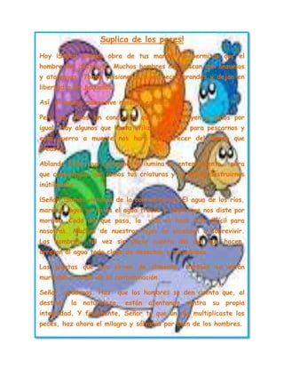 Suplica de los peces!
Hoy ¡Señor! ¡Somos obra de tus manos! No permitas que el
hombre nos destruya… Muchos hombres nos pescan con anzuelos
y atarrayas. Toman prisioneros a los peces grandes y dejan en
libertad a los pequeños.
Así, al menos, sobrevive nuestra especie.
Pero hay otros sin conciencia que nos destruyen a todos por
igual. Hay algunos que hasta utilizan dinamita para pescarnos y
esta guerra a muerte nos hará desaparecer del mundo que
creaste.
Ablanda Señor sus corazones e ilumina su entendimiento, para
que comprendan que somos tus criaturas y no deben destruirnos
inútilmente.
¡Señor! ¡Somos victimas de la contaminación! El agua de los ríos,
mares y lagos ya no es el agua fresca y limpia que nos diste por
morada. Cada día que pasa, la vida se hace más difícil para
nosotros. Muchos de nuestros hijos no alcanzan a sobrevivir.
Los hombres, tal vez sin darse cuenta del mal que hacen,
arrojan al agua toda clase de desechos y suciedades.
Las plantas que nos sirven de alimento, también se están
muriendo a causa de la contaminación.
Señor, ayúdanos. Haz que los hombres se den cuenta que, al
destruir la naturaleza, están atentando contra su propia
integridad. Y finalmente, Señor tu que un día multiplicaste los
peces, haz ahora el milagro y sálvanos par bien de los hombres.
 