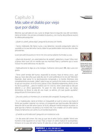 marcoele 14 - 2012. ISSN 1885-2211
JORGE CHARMET & PATRICIA SÁEZ GARCERÁN
14
Capítulo 3
Más sabe el diablo por viejo
que por diablo
Mientras que pensaba en eso, Lucía se dirigía hacia la segunda casa del vecindario.
Llamó al timbre. Una anciana entreabrió la puerta y, con mucha desconfianza asomó
la cabeza para preguntar:
- ¿Quién es usted? ¿desea algo?, preguntó la anciana con interés.
- Siento molestarla. Me llamo Lucía y soy detective, necesito preguntarle sobre lo
sucedido en la casa del señor García, sobre lo que podría haber visto ese día o los días
precedentes.
La anciana abrió la puerta DE PAR EN PAR. Una sonrisa radiante iluminaba su cara.
- ¿Qué está diciendo?, ¿es usted detective de verdad?, ¿detective y mujer? ¡Dios mío!,
¡cuántas RIÑAS tuve con mi marido que era machista! Pase y cuénteme que a veces
incluso mis series televisivas me aburren.
- Habitualmente le digo yo a los testigos: Cuéntame cómo pasó ( ), dijo Lucía con
gracia.
- Tiene usted sentido del humor, respondió la anciana. Hace al menos cinco... qué
digo yo, hace diez años que cada día veo mi serie preferida en la Uno de Televisión
Española. ¡Qué pena! Es la decimotercera temporada y la familia Alcántara está
completamente arruinada. ¿Sabe?, todo lo que se cuenta lo he vivido, era la época en
la que aún era joven, no en la ruina, gracias a Dios. Desafortunadamente, ahora, se me
ha ido la juventud…, pero le molesto con mi CHOCHEZ, tiene usted toda la vida por
delante y un oficio apasionante. Yo pasé mi vida encerrada aquí. Las tareas
domésticas no llenan la vida de una mujer. La admiro. ¿En qué puedo ayudarla?,
preguntó por fin la anciana a Lucía.
- ¿Ha visto usted a un hombre con un anorak color amapola?, le preguntó Lucía.
- Sí, un maleducado. Llamó al timbre un mequetrefe al cual no veía la cara hasta el
límite que pueden soportar mis nervios y le pregunté que qué buscaba. Me pidió la
dirección de la casa del señor García. Se la di y después intentó empujar la puerta. Le
grité que iba a llamar a la policía y no insistió más. Fue a hablar con el señor García.
Chasco lo llamamos con cariño. Es un hombre buenísimo.
- ¿Cuando ocurrió todo esto?, preguntó con insistencia Lucía.
- Un día antes del crimen. No creo yo que sea el señor García culpable. Volvió este
hombre al día siguiente en un taxi. Traía un baúl. Un señor maduro le acompañaba.
Entraron en la casa del señor García. Al cabo de un rato, salió el hombre del anorak
CUÉNTAME CÓMO PASÓ: Serie de
televisión española. Emitida
desde 2001. Constituye una
crónica sociopolítica de la
España de la Transición. La
familia Alcántara es la
protagonista de la serie.
 