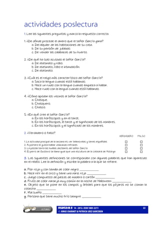 marcoele 14 - 2012. ISSN 1885-2211
JORGE CHARMET & PATRICIA SÁEZ GARCERÁN
22
actividades poslectura
1. Lee las siguientes preguntas y marca la respuesta correcta.
1. ¿De dónde procede el dinero que el señor García gana?
a. Del alquiler de las habitaciones de su casa.
b. De su pensión de jubilado.
c. De vender las calabazas de su huerto.
2. ¿De qué ha sido acusado el señor García?
a. De asesinato y robo.
b. De asesinato, robo e intimidación.
c. De asesinato.
3. ¿Cuál es el rasgo más característico del señor García?
a. Saca la lengua cuando está hablando.
b. Hace un ruido con la lengua cuando empieza a hablar.
c. Hace ruido con la lengua cuando está hablando.
4. ¿Cómo apodan los vecinos al señor García?
a. Chasque.
b. Chasquero.
c. Chasco.
5. ¿En qué cree el señor García?
a. En los horóscopos y en el tarot.
b. En los horóscopos, el tarot y el significado de los nombres.
c. En los horóscopos y el significado de los nombres.
2. ¿Verdadero o falso?
VERDADERO FALSO
1. La actividad principal de la anciana es ver telenovelas y series españolas
2. Al portero le gusta hablar utilizando refranes
3. La pistola tenía las huellas dactilares del señor García
4. El perro de Gustavo se llama igual que una escultura de la catedral de Astorga
3. Las siguientes definiciones se corresponden con algunas palabras que han aparecido
en el relato. Lee la definición y escribe la palabra a la que se refiere.
a. Flor roja y con semilla de color negro _____________
b. Hace reír en el circo y tiene una nariz roja _____________
c. Juego compuesto de piezas de madera o cartón _____________
d. Fruto de color naranja muy común en la noche de Halloween _____________
e. Objeto que se pone en los campos y árboles para que los pájaros no se coman la
cosecha _____________
f. Mal sueño _____________
g. Persona que tiene mucho frío siempre _____________
 