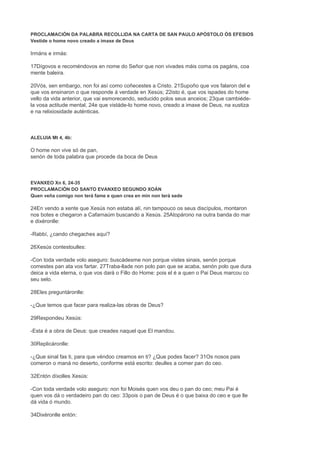 PROCLAMACIÓN DA PALABRA RECOLLIDA NA CARTA DE SAN PAULO APÓSTOLO ÓS EFESIOS
Vestide o home novo creado a imaxe de Deus
Irmáns e irmás:
17Dígovos e recoméndovos en nome do Señor que non vivades máis coma os pagáns, coa
mente baleira.
20Vós, sen embargo, non foi así como coñecestes a Cristo. 21Supoño que vos falaron del e
que vos ensinaron o que responde á verdade en Xesús; 22isto é, que vos ispades do home
vello da vida anterior, que vai esmorecendo, seducido polos seus anceios; 23que cambiéde-
la vosa actitude mental, 24e que vistáde-lo home novo, creado a imaxe de Deus, na xustiza
e na relixiosidade auténticas.
ALELUIA Mt 4, 4b:
O home non vive só de pan,
senón de toda palabra que procede da boca de Deus
EVANXEO Xn 6, 24-35
PROCLAMACIÓN DO SANTO EVANXEO SEGUNDO XOÁN
Quen veña comigo non terá fame e quen crea en min non terá sede
24En vendo a xente que Xesús non estaba alí, nin tampouco os seus discípulos, montaron
nos botes e chegaron a Cafarnaúm buscando a Xesús. 25Atopárono na outra banda do mar
e dixéronlle:
-Rabbí, ¿cando chegaches aquí?
26Xesús contestoulles:
-Con toda verdade volo aseguro: buscádesme non porque vistes sinais, senón porque
comestes pan ata vos fartar. 27Traba-llade non polo pan que se acaba, senón polo que dura
deica a vida eterna, o que vos dará o Fillo do Home: pois el é a quen o Pai Deus marcou co
seu selo.
28Eles preguntáronlle:
-¿Que temos que facer para realiza-las obras de Deus?
29Respondeu Xesús:
-Esta é a obra de Deus: que creades naquel que El mandou.
30Replicáronlle:
-¿Que sinal fas ti, para que véndoo creamos en ti? ¿Que podes facer? 31Os nosos pais
comeron o maná no deserto, conforme está escrito: deulles a comer pan do ceo.
32Entón díxolles Xesús:
-Con toda verdade volo aseguro: non foi Moisés quen vos deu o pan do ceo; meu Pai é
quen vos dá o verdadeiro pan do ceo: 33pois o pan de Deus é o que baixa do ceo e que lle
dá vida ó mundo.
34Dixéronlle entón:
 