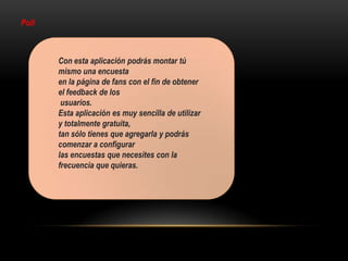 Poll
Con esta aplicación podrás montar tú
mismo una encuesta
en la página de fans con el fin de obtener
el feedback de los
usuarios.
Esta aplicación es muy sencilla de utilizar
y totalmente gratuita,
tan sólo tienes que agregarla y podrás
comenzar a configurar
las encuestas que necesites con la
frecuencia que quieras.
 