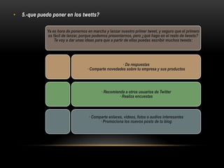 • 5.-que puedo poner en los twetts?
Ya es hora de ponernos en marcha y lanzar nuestro primer tweet, y seguro que el primero
es fácil de lanzar, porque podemos presentarnos, pero ¿qué hago en el resto de tweets?
Te voy a dar unas ideas para que a partir de ellas puedas escribir muchos tweets:
· Da respuestas
· Comparte novedades sobre tu empresa y sus productos
· Recomienda a otros usuarios de Twitter
· Realiza encuestas
· Comparte enlaces, videos, fotos o audios interesantes
· Promociona los nuevos posts de tu blog
 