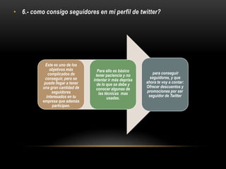 • 6.- como consigo seguidores en mi perfil de twitter?
Este es uno de los
objetivos más
complicados de
conseguir, pero se
puede llegar a tener
una gran cantidad de
seguidores
interesados en tu
empresa que además
participen.
Para ello es básico
tener paciencia y no
intentar ir más deprisa
de lo que se debe y
conocer algunas de
las técnicas mas
usadas.
para conseguir
seguidores, y que
ahora te voy a contar:
Ofrecer descuentos y
promociones por ser
seguidor de Twitter
 