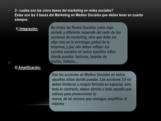 • 2.- cuales son las cinco bases del marketing en redes sociales?
Estas son las 5 bases del Marketing en Medios Sociales que debes tener en cuenta
siempre:
1) Integración:
•
2) Amplificación:
No trates las Redes Sociales como algo
aislado y diferente separada del resto de tus
acciones de marketing, sino que debe ser
algo más en la estrategia global de la
empresa, y por ello debes reflejar tus
canales sociales en todos aquellos sitios
donde puedas: facturas, tarjetas de
visitas, folletos…
Usa tus acciones en Medios Sociales en todos
aquellos sitios donde puedas. Las acciones 2.0 no
deben limitarse a ningún formato en especial, sino
todo lo contrario, deben abrirse a todo aquello que
utilices para promocionar tu
marca, de tal manera que consigas amplificar al
máximo
 