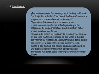 • 3) Reutilización:
•
¿Por qué no aprovechar lo que ya está hecho y utilizar el
“reciclaje de contenidos” en beneficio de nuestra marca y
adaptar esos contenidos a otros formatos?
Si por ejemplo has realizado un evento y has
creado posteriormente una nota de prensa que has
colgado en tu blog corporativo, puedes también haber
creado un video con lo que
pasó en este evento, el cual podrás distribuir por ejemplo
en YouTube y además el sonido de ese video lo puedes
convertir en un Podcast de audio para que la gente pueda
descargárselo y escucharlo donde quiera y cuando
quiera, o por ejemplo ese mismo contenido reflejarlo en
una presentación de PowerPoint que cuelgas en
Slideshare y la gente podrá tenerlo para leérselo cuando
quiera.
 