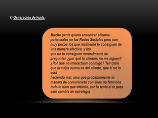 4) Generación de leads:
Mucha gente quiere encontrar clientes
potenciales en las Redes Sociales pero son
muy pocos los que realmente lo consiguen de
una manera efectiva, y los
que no lo consiguen normalmente se
preguntan ¿por qué lo clientes no me siguen?
¿Por qué no interactúan conmigo? Ten claro
que la culpa nunca es del cliente, que él no lo
está
haciendo mal, sino que probablemente tu
manera de comunicarte con ellos no funciona
todo lo bien que debería, por lo tanto si te pasa
esto cambia de estrategia
 