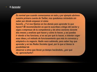 • 5) Aprender:
Es normal que cuando comenzamos en esto y por ejemplo abrimos
nuestra primera cuenta de Twitter, nos quedemos mirándola sin
saber por dónde empezar ni cómo
hacerlo. ¿Y si nos fijamos en los demás para aprender lo que
hacen? Mi recomendación es que te suscribas a blogs del sector y
sigas a empresas de tu competencia y de otros sectores durante
dos meses y analices qué hacen y cómo lo hacen, y así puedas
ir viendo si les funciona, si es así por qué lo hacen, e intentar coger
esas ideas y el método de funcionamiento que más te convenza y
adaptarla a tu negocio. Nadie nace sabiendo, para saber hay que
aprender y en las Redes Sociales igual, por lo que si tienes la
posibilidad de
observar a otros que llevan ya tiempo haciéndolo, ¿por qué
no aprovecharlo?.
 