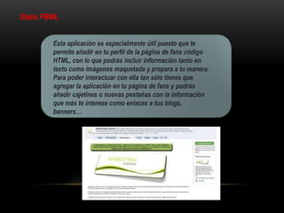Static FBML
Esta aplicación es especialmente útil puesto que te
permite añadir en tu perfil de la página de fans código
HTML, con lo que podrás incluir información tanto en
texto como imágenes maquetada y prepara a tu manera.
Para poder interactuar con ella tan sólo tienes que
agregar la aplicación en tu página de fans y podrás
añadir cajetines o nuevas pestañas con la información
que más te interese como enlaces a tus blogs,
banners…
 