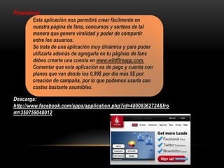 Promotions
Descarga:
http://www.facebook.com/apps/application.php?id=48008362724&fro
m=350759048012
Esta aplicación nos permitirá crear fácilmente en
nuestra página de fans, concursos y sorteos de tal
manera que genere viralidad y poder de compartir
entre los usuarios.
Se trata de una aplicación muy dinámica y para poder
utilizarla además de agregarla en tu páginas de fans
debes crearte una cuenta en www.wildfireapp.com.
Comentar que esta aplicación es de pago y cuenta con
planes que van desde los 0,99$ por día más 5$ por
creación de campaña, por lo que podemos usarla con
costes bastante asumibles.
 