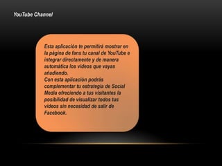 YouTube Channel
Esta aplicación te permitirá mostrar en
la página de fans tu canal de YouTube e
integrar directamente y de manera
automática los videos que vayas
añadiendo.
Con esta aplicación podrás
complementar tu estrategia de Social
Media ofreciendo a tus visitantes la
posibilidad de visualizar todos tus
videos sin necesidad de salir de
Facebook.
 
