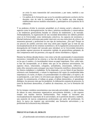 3

       en crisis la mera transmisión del conocimiento y por tanto, también a sus
       instituciones.
   o   Un análisis de la formación que ya no la considera patrimonio exclusivo de los
       docentes sino de toda la comunidad y de los medios que ésta dispone,
       estableciendo nuevos modelos relacionales y participativos en la práctica de la
       educación.

Y no podemos olvidar la creciente actualidad, en el sistema social y educativo, de
aspectos como la desregularización, las ideas y prácticas neoliberales y conservadoras
y las tendencias gerencialistas basadas en criterios de rendimiento y de mercado.
Afortunadamente, la organización de una sociedad democrática nos debería permitir
crear en la Universidad, como intelectuales colectivos, los espacios de resistencia y
libertad intelectual suficientes para poder intervenir con una cierta dosis de crítica y de
autonomía personal y profesional en este tipo de instituciones. ¿Por qué? Porque en
ese proceso de cambio conviene estar muy alerta para impedir que se trate de una
reconceptualización de los sistemas económicos y de la regulación (consecuencia de la
desregulación del Estado) del mercado para introducir en la Universidad elementos
que puedan suponer procesos de autonomía vigilada, de gerencialismo galopante, de
más competencia entre las personas y de auge de valores insolidarios y fugaces.

Durante las últimas décadas hemos visto cómo se ha ido cuestionando el conocimiento
nocionista e inmutable de las ciencias y se han ido abriendo paso otras concepciones
en las que el cambio y la incertidumbre tienen un papel importante. Pero, sobre todo,
se han ido incorporando, en el debate más que en las prácticas universitarias, los
aspectos éticos, relacionales, colegiales, actitudinales, emocionales, reflexivos…,
todos ellos necesarios para conseguir una mejor formación científica y democrática de
los futuros ciudadanos y ciudadanas. Se ha empezado, y en ese futuro al que hacemos
referencia será fundamental, a valorar la importancia del sujeto (la modernidad daba
importancia a la razón, al objeto y la posmodernidad a la relatividad y al sujeto) y de
su participación, y por tanto a la relevancia que adquiere el bagaje socio-cultural (por
ejemplo: la comunicación, el trabajo en grupo, el debate democrático, el aprendizaje
dialógico, los procesos más que los productos, la elaboración conjunta de proyectos, la
toma de decisiones democrática, el análisis de situaciones, etc.) en la formación del
futuro.

En los tiempos venideros necesitaremos una renovada universidad, y una nueva forma
de educar en unas estructuras organizativas universitarias distintas, y ello requiere
romper con muchas inercias institucionales. Para romper es necesaria una
reconceptualización importante de la universidad y de la profesión docente y también,
una asunción de nuevas competencias profesionales por parte del profesorado. Es
decir, la nueva era requiere una universidad, una formación universitaria y un
profesional de la docencia muy diferentes.



PREGUNTAS PARA EL DEBATE

   o   ¿El profesorado universitario está preparado para ese futuro?
 