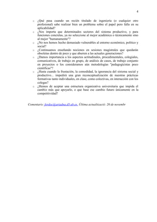 4

   o   ¿Qué pasa cuando un recién titulado de ingeniería (o cualquier otro
       profesional) sabe realizar bien un problema sobre el papel pero falla en su
       aplicabilidad?
   o   ¿Nos importa que determinados sectores del sistema productivo, y para
       funciones concretas, ya no seleccione al mejor académica o técnicamente sino
       al mejor "humanamente"?
   o   ¿No nos hemos hecho demasiado vulnerables al entorno económico, político y
       social?
   o   ¿Continuamos enseñando nociones en sesiones magistrales que quedarán
       obsoletas dentro de poco y que aburren a las actuales generaciones?
   o   ¿Damos importancia a los aspectos actitudinales, procedimentales, colegiales,
       comunicativos, de trabajo en grupo, de análisis de casos, de trabajo conjunto
       en proyectos o los consideramos aún metodologías "pedagogicistas poco
       científicas"?
   o   ¿Hasta cuando la frustación, la comodidad, la ignorancia del sistema social y
       productivo... impedirá una gran reconceptualización de nuestras prácticas
       formativas tanto individuales, en clase, como colectivas, en interacción con los
       colegas?
   o   ¿Hemos de aceptar una estructura organizativa universitaria que impida el
       cambio más que apoyarlo, o que base ese cambio futuro únicamente en la
       competitividad?


Comentaris: fordoc@ariadna.d5.ub.es. Última actualització: 20 de novembr
 