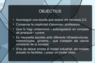OBJECTIUS Aconseguir una escola que exploti els recursos 2.0. Conservar la creativitat d'alumnes i professors. Que hi hagi colaboraci i autoregulaci en comptes de jerarquia i control. Es necessita escoles amb diferents infraestructures, metodologies, governs... que s'adaptin als canvis constants de la societat. S'ha de deixar enrere el model industrial, els models actuals no factibles, i posar un model obert. 