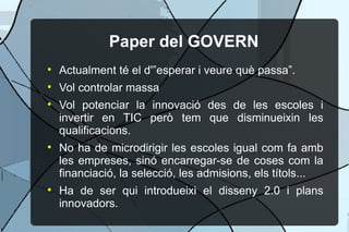 Paper del GOVERN Actualment t el d'esperar i veure qu passa. Vol controlar massa Vol potenciar la innovaci des de les escoles i invertir en TIC per tem que disminueixin les qualificacions. No ha de microdirigir les escoles igual com fa amb les empreses, sin encarregar-se de coses com la financiaci, la selecci, les admisions, els ttols... Ha de ser qui introdueixi el disseny 2.0 i plans innovadors. 