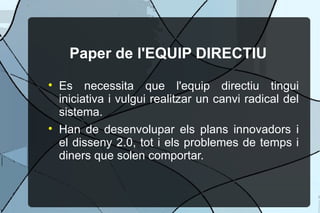 Paper de l'EQUIP DIRECTIU Es necessita que l'equip directiu tingui iniciativa i vulgui realitzar un canvi radical del sistema. Han de desenvolupar els plans innovadors i el disseny 2.0, tot i els problemes de temps i diners que solen comportar. 