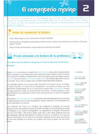 ,..
,,Antes de comenzar la lectura----------------------------------------------------------------------------------------------------
¿Has visitado alguna vez un cementerio humano? ¿Dónde?
Además de los cementerios para enterrar seres humanos, existen otras clases de cementerios, ¿Conoces
alguno? ¿Cuál?
Según el título de esta lectura, ¿de qué tipo de cementerio se tratará?
--------------------------~-~--------------------------------------------------------~-:----lr- -- .
- .. Presta atenclon a la lectura de tu profesor,a;,' '~,:----------------------------------------------------------------------------------- --
L CONTINENTE ASIÁTICO ES EL MÁS POBLADO DEL PLANETA TIERRA. APROXIMADAMENTE UN
ERCIO DE LA POBLACiÓN MUNDIAL VIVE EN DOS PAíSES DE DICHO CONTINENTE: INDIA y CHINA.
C>.SÍMISMO, EN ASIA, SE CUENTAN POR MILLONES EL NÚMERO DE PERSONAS i:lUE VIVEN EN LA MÁS
BSOLUTA POBREZA.
···
·
· ,"..
"
"
:"....
·
,~t a chatarra de Occidente se desguaza en Asia en penosas condiciones
borales"
sde el alba al anochecer, un ejército de descamisados, todos ellos miserablemente
bres, trabaja en el cementerio de buques del puerto indio de Alang, Tornillo a tornillo,
n la ayuda de martillos o simplemente a mano, los viejos buques que llegan hasta el
,rtedero indio van siendo desmantelados y la chatarra es vendida a grandes empresas
reciclaje, No es sólo un trabajo duro, también extremadamente peligroso.
s materiales tóxicos con los que están fabricados los buques ponen en peligro
medio ambiente y la salud de los trabajadores. Las playas de Alang han sido
avemente contaminadas en los 15 años que el puerto lleva desguazando barcos
el agua presenta niveles de contaminación de amianto, metales pesados y otros
entes tóxicos muy superiores a los de otras zonas portuarias, ya de por sí cargadas
polución,
s grandes multinacionales navieras y los países más industrial izados han encontrado
países pobres como La India, Bangladesh, Turquía, Pakistán o China vertederos en
s que abandonar sus barcos,
s accidentes del "Erika" y el "Prestige" han acelerado la jubilación de muchas
barcaciones, provocando el envío de cientos de ellas a los cementerios de Alang
11 Chittagong, en la costa de Bangladesh, La organización ecologista Greenpeace
ee que entre 600 y 700 barcos llegan cada año a las costas asiáticas para ser
smantelados, Más de 500 esperan en Alang su turno en un negocio en el que los
enos beneficiados son los miles de campesinos llegados de las zonas más pobres
1 país para trabajar en el puerto por sueldos que nunca superan los dos euros
anos,
alba amanecer
descamisado: muy
pobre, desarrapado
vertedero lugar donde
se dejan basuras
desmantelar: separar
las piezas de una
embarcación
chatarra: objetos
metálicos viejos e
inservibles
desguazar: deshacer un
barco totalmente
multinacional empresa
que está establecida en
muchos países
naviera: empresa
relacionada con los
barcos y la navegación
,1'//,,-
---------------------------------------------------------------------------------------------------------------:;: 9 ~
/1
 
