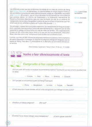 .- .•. -- .. - - - - -- - .... - -- - - ... -- .. - - - - ..... - - .. --- .. - - - - - - - - -- .. - -- ... -- - --- - - -- - -- - - - - - - -- - - -- - - - - - -- - - - - - - - - - -- - -- - --- - .. - - -- - - - - - - - ..
,.,
Las ONG denuncian que las condiciones de trabajo de los miles de obreros de Alang
son ínfimas. Hacinados en barracones, la mayoría trabaja sin ningún seguro médico y
son sometidos a jornadas de hasta catorce horas de trabajo sin mascarillas, expuestos
a la inhalación del amianto, que en dosis elevadas ha demostrado ser una sustancia
que provoca cáncer. Un informe de Greenpeace y la Federación Internacional de
Derechos Humanos documenta caso por caso la muerte de más de un centenar de
trabajadores de La India y Bangladesh y alerta de que el número de personas que han
enfermado en los vertederos podría ser mucho más elevado. (...).
Sin embargo, a pesar de lo que podría esperarse, los trabajadores de Alang se quejan
de la campaña internacional en contra del desmantelamiento y aseguran que se está
poniendo en peligro la única forma de vida de miles de familias. Tres organizaciones
locales se han unido para hacer frente a lo que uno de sus portavoces, Yashodhar
Bhatt, describe como una "conspiración para acabar con la industria local".
ínfima la peor de todas
las situaciones
hacinado: amontonado
inhalar: aspirar
,.o
o
,
David Jiménez. Suplemento "Natura" (Diario "El Mundo", 11.1//.2006)
La India, con más de 300 millones de personas viviendo en la pobreza, tiene voluntarios
de sobra dispuestos a arriesgar su salud en el peligroso trabajo de desguace que se
realiza en Alang. Para ellos, lo preocupante es la alternativa al cementerio de barcos:
el hambre.
,
,
o
o
o
o
,
,
o
o
o
o
,
¡""~- ---:- ------------------------------------------------------------------------------------------::, --- --- Vuelve a leer silenciosamente el texto ,:: '.... - -------------- ... ------------------ .. --------- .. ------------------------------------------_.-"o
:",--R--~-- ----.--- o - - -- - - - - --- - - -. - - - - --- - - - - -- - - - - - - - - - - - - - - - -- - - - - --- - - - --- - - - --- - - - -- - - - ",'("'~,~" ,<;<?,~p.,~~,~~~,~i,,h,3,S"~~'!lp'~~~~,i,~~,u,',',""'""""", u ,)
1. ¿En qué parte del mundo se localizan los cementerios marinos? Subraya lo que sea correcto (puedes mirar
un atlas):
e) Oceanía.d) América;c) África;b) Asia;a) Europa;
,o
o
o
o
o
------------ •••• -------- •• -------------------------------------------------------------------------------- •• .1
e) Pakistán.d) Turquía;c) La India;b) Bangladesh;a) China;
2 ¿En qué país se encuentra el puerto de Alang? Subráyalo:
,
o
o
o
o
o
,o
o
o
----------- .. ---------------------- .. ----------------------------------- .. ----------------------------------------_ .... _---~
3. ¿Cómo describe el autor de este artículo a los trabajadores que trabajan en este puerto?
------------------------ .. -------------------------------------------- .... -------------------------------- .. ---------------
4. ¿Realizan un trabajo peligroso? ¿Por qué?
o
,o
o
o
,,
------------------------------------- .. ----------------------- .. ------ ... --- .. ---------------------------------------------;
o
5. ¿Cuántas horas diarias trabajan estos trabajadores? . .....¿Cuánto ganan cada día? .
 