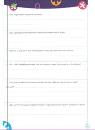 ¿Qué riesgo tienen si trabajan sin mascarilla?
¿Quiénes se aprovechan de la pobreza de estos países para desmantelar allí sus barcos?.
r - --
o
o
o
o
o
o
o
o
o
o
o
I
I
·o
o
o
o
o
o
o
o
o
o
·r---
L. _
o
o
o
o
o
o
,
··
I
o
o
,···,
,
o
,·I
o
I
o
o
o
o
o
o
o
r---
o
o
o
o
o
o
o
o
o
o
o
o
o
··I
I
,o
o
I
I
o
I
·I
,
,;;1
~ . O
·O
O
O
O
O
I
O
O
O
O
O
·O
··O
O
O
O
O
O
O
O
O
I
·
O
O
O
O
O
·
.-----------------------------------------------------------------------------------------------------------------,
¿Qué organizaciones han elaborado un informe denunciando esta situación?
-------------------------------------------------------------------------------------------------------------- .•. --,o
o
o
o
o
o
o
o
I
I
·o
o
o
I
o
·I
- -- - - -- - - - - - - -- - - -- - --- - - - - - - - -- - - - - -- - - - -- - - -- - - - -- - - - - - -- - - - -- - -- - - - -- - - - - - - -- - - - .. - - -- - - - -- - .. -- - -- - - - - - - -- - - - - ....•
¿Por qué los trabajadores se quejan de la campaña en contra del desmantelamiento de los barcos?
'.. -- -- --- --- .. - .. -- --- -- --- --- -- -- - --- --- -- --.. -- --- --- -- - - - - -- - -- --- - - - -- --- -- - -- - -- -- - -- - - - -- -- - - -- -- - - - - - - --
). ¿Teparece razonable que los trabajadores defiendan este trabajo tan peligroso para su salud?
"-or qué?
-- - - - -- - - - - - - ----- - - - -- --- - - - - - - - - - - - - .. -- .. - -- .•. - --- - -- - - -- - - .. - - - - -- - -- - .....• - - - - -- - - - - - - - - - - - -- .•. - - - - -- - - - - - .. - -- -,
1. ¿Qué opinión te merece el comportamiento de los responsables de esta situación de injusticia? Explícala
·o
I
o
·o
,o
I
o
o
I
o
1
11/" "
-- --- -- -- - --- - - - - - - - - - -- --- -- - - - - -- -- - -- - -- -- - -- - -- - -- - - - - - - - - - -- -- - -- - -- - - - - - - - - - - - - - - - - - - - - - - - - - - - - - - - - -:;:/ ~~~
 