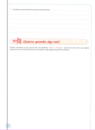 ~------------------------------------------------------------------------------------------------------------------,, ,, ,,,
,
,
: 12. Escribe en pocas líneas el resumen de esta lectura:,
,
"--------~---------------------------------------------------------------------------------------------.,
(, - ¿Quieres aprender algo más? ,::'-------- --- ---------------------------------------------------------------------------------------------'
Puedes investigar lo que ocurrió con los petroleros "Erika" y "Prestige", sobre todo este último que afectó
gravemente las costas del Noroeste de España. Utiliza algún buscador de Internet.
 1/,,-
::~h2 :::
....;u·  '
 
