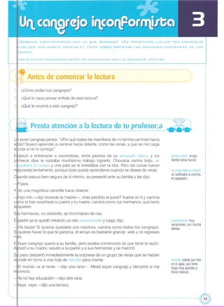 · DEBEMOS CONFORMARNOS CON LO QUE TENEMOS? ¿ Es IMPORTANTE LUCHAR POR CONSEGUIR
LGO QUE NOS PARECE DESEABLE? ¿Nos DEBEN IMPORTAR LAS OPINIONES CONTRARIAS DE LOS
EMÁS?
ODAS ESTAS PREGUNTAS ESTÁN RELACIONADAS CON LA SIGUIENTE LECTURA.
,
,
i:'--l1f- ----------------------------------------------------------------------------------------------------'
::. ql'- Antes de comenzar la lectura ,:,----------------------------------------------------------------------------------------------------
2
3
¿Cómo andan los cangrejos?
¿Qué te hace pensar el título de esta lectura?
¿Qué le ocurrirá a este cangrejo?
se magullaba la coraza:
se lastimaba la concha,
el caparazón
severamente: muy
seriamente, con mucha
dureza
arroyo nativo: arroyo
donde había nacido
nenúfar planta que vive
en el agua, que tiene
hojas muy grandes y
flores blancas
--------------------------------------------------------------------------------------~----- ---o"~
-" Presta atención a la lectura de tu profesor,a ---:------------------------------------------------------------------------------------- - -
joven cangrejo pensó: "¿Por qué todos los miembros de mi familia caminan hacia
alrás? Quiero aprender a caminar hacia delante, como las ranas, y que se me caigalalcola si no lo consigo"
pezó a entrenarse a escondidas, entre piedras de su arroyuelo nativo, y los
meros días le costaba muchísimo trabajo lograrlo. Chocaba contra todo, se
gullaba la coraza y una pata se le enredaba con la otra, Pero las cosas fueron
jorando lentamente, porque todo puede aprenderse cuando se desea de veras,
ando estuvo bien seguro de sí mismo, se presentó ante su familia y les dijo:
Fijaos.
Yll::Jiouna magnífica carrerilla hacia delante.
Hijo mío -dijo llorando la madre-, ¿has perdido el juicio? Vuelve en ti y camina
mo te han enseñado tu padre y tu madre; camina como tus hermanos, que tanto
qUieren
S~s hermanos, no obstante, se tronchaban de risa.E!lpadre se lo quedó mirando un rato severamente y luego dijo:
iYa basta! Si quieres quedarte con nosotros, camina como todos los cangrejos,
SlIquieres hacer lo que te parezca, el arroyo es bastante grande: vete y no regreses
's.
E~buen cangrejo quería a su familia, pero estaba convencido de que tenía la razón,
A razó a su madre, saludó a su padre y a sus hermanos y se marchó
S paso despertó inmediatamente la sorpresa de un grupo de ranas que se habían
nido en torno a una hoja de nenúfar para charlar.
El mundo va al revés -dijo una rana-o Mirad aquel cangrejo y decidme si me
eMuivoco.
a no hay educación -dijo otra rana.
aya, vaya -dijo una tercera.
"
,fI//
--13 -
'. 11 _ u u ///  '
 