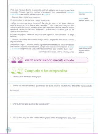 Guijarro: piedra
pequeña, redonda y lisa
Expresión melancólica:
cara triste
Coraje y decisión: tener
valor, fuerza de ánimo
y deseos de seguir
adelante
Pero, todo hay que decirlo, el cangrejito continuó adelante por el camino que había
escogido. En cierto momento oyó que le llamaba un viejo cangrejote de expresión
melancólica, que estaba solitario junto a un guijarro.
-Buenos días -dijo el joven cangrejo.
El viejo le observó atentamente y luego le preguntó:
-¿Oué te crees que estás haciendo? También yo, cuando era joven, pensaba
enseñar a caminar hacia delante a los cangrejos. Y mira lo que he conseguido: vivo
solo y la gente se cortaría la lengua antes que dirigirme la palabra. Mientras estés a
tiempo de hacerla, hazme caso: resígnate a caminar como los demás y un día me
agradecerás el consejo.
El joven cangrejo no sabía qué responder y no dijo nada. Pero pensaba: "Yo tengo
la razón."
y después de saludar atentamente al viejo, volvió a emprender de nuevo su camino
orgullosamente.
¿Llegará muy lejos? ¿Tendrá suerte? ¿Logrará enderezar todas las cosas torcidas de
este mundo? Nosotros no lo sabemos, porque está todavía caminando con el coraje
y la decisión del primer día. Sólo podemos desearle de todo corazón: ibuen viaje!
Gianni Rodari: Cuentos por teléfono. Editorial Juventud
('.-------------------------------------------------------------------------------------------------------------------
, -
, ', .,
,
,,
,
.,
,
,
,
,
,
,
,
,
,,
,
,
,
,
: ,.--~---:- ------------------------------------------------------------------------------------------"
¡( -.- --- Vuelve a leer silenciosamente el texto ::: ~~- - ----------------------------------------------------------------------------------------,'
,
,
I
I
,
,
: .-~-- - -~-- - --- --- --- -- - --- -- --- - -- -- - -- - --- -- -- -- -- --- - -- --- --- --- -- ------ --- -- - --- - - - - ---- -- - --- -- -,-::,.. ',' , ',' 'nc:~'~PElJe,~~_~inh,~~,~~~p~~~~_i,~~nm__mwmmmn'_)
1. ¿Para qué se entrenaba el cangrejo?
I
.
~----------------------------------------------------------------------------------------------------------------------
lo consiguió .
3. ¿Porqué el cangrejo quería andar hacia delante?
Busca una frase en la lectura que explique por qué a pesar de resultarle muy difícil andar hacia adelante2.
,,
,
,,
,
,
,
·,·,
I
,
,
,
,
,
----------------------------------------------------------------------------------------------------------------------t
,
··,
,
,
,
,
,
,
··,,
,
,
,
,
----------------------------------------------------------------------------------------------------------------------T ,
,
1
4. ¿Por qué no les gustó a los padres del cangrejo la forma de comportarse de su hijo? .
 11.•.•
14 :::
1'
 