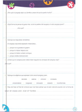 5JI ¿Por qué el cangrejo dejó a su familia a pesar de que la quería mucho?
_________________________________________________________________________________________________________________ J
6J1 ¿Oué forma de pensar te gusta más: la de los padres del cangrejo o la del cangrejo joven?
.....¿Porqué?
,,
,
,
,,
,
,
.-----
,
,
: 7,
,
·,
·
Subraya las respuestas verdaderas:
El cangrejo viejo tenía expresión melancólica ...
a) porque no le gustaba el guijarro
b) porque lo habían dejado solo
c) porque le habían cortado la lengua
d) porque estaba desilusionado
r --- -"- -- --- --- -- --- --- -- --- -- - ,
-----------------------------------------------------------------------------------------------------------------,
8.11 ¿Crees que el cangrejo joven debía haber seguido los consejos del cangrejo viejo?
9.11 Subraya los adjetivos que expresen cómo era el cangrejo joven:
resignado inconformista
constante
cobarde
cómodo
renovador
valientedecidido
emprendedor
,,
·,
·,
,
i ¿~or qué?,
,
,
,
,
,,
,
,,,,
,
·r----,,
,
,,
,,,
,··,,
,
,
,
,
,
,..----
. Hay una frase al final de la lectura que nos hace pensar que el autor está de acuerdo con la forma de
a<lluar del cangrejo joven. ¿Cuál es? Escríbela q"
··
·,,
,
,,
·,
·
,,,
,,
,
,
,
,
,
;---------------------------------------------------------------------------------------------------------~)~~/::
~ ;//'
 