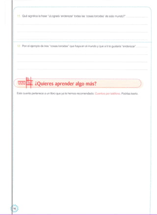 ,.I
I
I
I
,
I
, 11. Qué significa la frase "¿Logrará 'enderezar' todas las 'cosas torcidas' de este mundo?" .
,,·
12. Pon el ejemplo de tres "cosas torcidas" que haya en el mundo y que a ti te gustaría "enderezar"
Este cuento pertenece a un libro que ya te hemos recomendado: Cuentos por teléfono. Podrías leerlo.
·,
,
I
I
I
,
I
,
I
·I
c ----------------------------------------------------------------1
I
I
I
I
,I
,
,
·I
I
I
I
I
I
I
I
I
I
,
,
,
,
,
,I
I
I
I
I
I
I
,
,·,
,
·
··
,
,
I
I
I
I
I
--------~---------------------------------------------------------------------------------------------,
- ,
. WN1Nll ¿Quieres aprender algo más? ,::,-------- --- ---------------------------------------------------------------------------------------------'
 1/.....
16 :::
1'
 