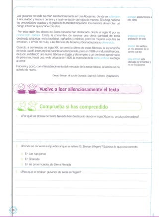 ~----------------------------------------------------------------------------------------------------------------- ,
.,
,
,
: Los gusanos de seda se crían satisfactoriamente en Las Alpujarras, donde se aclimatan
: a la suavidad y frescura del aire y a la alimentación de hojas de morera. Si la hoja no tiene
las propiedades exactas y el grado de humedad requerido, los insectos desarrollan un
hongo intestinal que acaba con ellos.
Por esta razón las aldeas de Sierra Nevada han destacado desde el siglo XI por su
producción sedera. Existía la costumbre de reservar una cierta cantidad de seda
destinada a fabricar, en la localidad, pañuelos y colchas, pero los mejores capullos se
enviaban, a lomos de mula, a las fábricas de Almería y Granada para su devanado.
Cuando, a comienzos del siglo XIX, se cerró la última de estas fábricas, la exportación
de seda quedó interrumpida durante una temporada, pero en 1869 un industrial francés,
de Lyon, estableció una nueva fábrica en Ugíjar,y dio empleo a un centenar aproximado
de personas, hasta que, en la década de 1.920, la invención de la seda artificial le obligó
a cerrar.
Hace muy poco, con el restablecimiento del mercado de la seda natural, la fábrica se ha
abierto de nuevo.
,.
aclimatar: acostumbrarse a
otro clima
producción sedera:
producción de seda
devanar dar vueltas a
un hilo alrededor de un
carrete o un eje
seda artificial: seda
fabricada por el hombre y
no por los gusanos
Gerald Brenan. Al sur de Granada. Siglo XXIEditores. (Adaptación).
"'-~- .- -:- - --- - -- -- - - -- --- -.- -- - ----- - --- - - - -- - --- --- - -- - - - - ----- - -- - - - --- - --- -- - -- -- - - --- - - - -- - -- --' ..
:, --- --- Vuelve a leer silenciosamente el texto ,:, ,'- - ----------------------------------------------------------------------------------------~
1. ¿Por qué las aldeas de Sierra Nevada han destacado desde el siglo XI por su producción sedera?
"----n--~ --------.----------.--------.--------------------.------------.------------------------'..:'"_~ _~ ~~_~ p_~!_!_~_~~_~~__~_~~__~~_~p~~~~_i_~~ ,)
a) En Las Alpujarras
b) En Granada
c) En las proximidades de Sierra Nevada
¿Dónde se encuentra el pueblo al que se refiere G. Brenan (Yegen)? Subraya lo que sea correcto:2
··,
,
,
,
,,
,
··
,
,
,
,
·,,
,
,
,
·
·,
,
,
----------------------------------------------------------------------------------------------------------------------~
·,
,
,
,
,
,
·,
,
,
,
,
,
,
,
,
,
·,
,
3. ¿Para qué se criaban gusanos de seda en Yegen?
•.......•.......•............................................................................•.......................... ;,
I
,··,
I
I
I
,
,
,
,
,
I
I
·
,
I
·
I
·
I
I
,
·,
I
I
·
·,
,
,
·
 