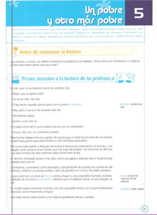 STE CUENTO FUE ESCRITO POR ANTONIO ROBLES, QUE ESTÁ CONSIDERADO COMO UNO DE LOS
E.JORES CUENTISTAS INFANTILES DE ESPAÑA. NACiÓ EN ROBLEDO DE CHAVELA (MADRID) EN
1895 y MURiÓ EN 1983. RECIBIÓ EL PREMIO NACIONAL DE LiTERATURA EN 1932 POR SU OBRA
_ITERAR lA.
fronda: conjunto de
hojas que forman
espesura
corpulento: fuerte, robusto,
pordiosero persona que
pide
medio había una fuente redonda, con una cascadita central, por la que se deslizaba
nquila, como respirando, el agua,
s hojas secas caían al pilón y al mojarse quedaban planas y quietas,
s cuentos, a veces, se refieren a hechos sucedidos en la realidad, Otras veces son fantásticos o mágicos,
ómo será este cuento que vas a leer?
niño, que no se hartaba nunca de cuentos, dijo:
Papá, ¿ya no sabes más?
Ya no sé más, hijo mío,
Pues ahora, aquello que te pasó con un pobre pordiosero,
Hijo, pero si ya te lo he contado otra vez,
No importa, papá
Bueno, pues allá va,
el papá contó así lo que le pasó una vez con un pordiosero:
Era yo, hijo mío, un muchacho todavía,
ra buscar trabajo vine a la capital. No quería que mi estancia en casa de mis padres
asionase gastos que perjudicarían a mis hermanos pequeños,
ro tuve mala suerte, y después de buscar y buscar por todos lados un empleo, y de
largar como pude el poco dinero que me traje del pueblo, me encontré un día con
a sola moneda de diez céntimos para comer todo el día,
hambre retrasada ponía a mis ojos como una gasa y apenas veía ni la gente que
saba cerca de mí.
minando, caminando como atontado y apoyándome de cuando en cuando en las
redes, entré en un parque público, lleno de paseítos en curva y de bellos arbolitos,
ego entré por un túnel de fronda verde y llegué a una plazoletita húmeda, solitaria,
rfl¡deada de muchos y corpulentos árboles que no dejaban entrar ni una chispita de
1,
o
,,o
o
o
o
o
,,
o
o
,H/,
-- 21 -
... Jl ..... -- __-- -- -. -- .. -- __--. -- -- _- .. _-. _-. __-- _-. _-. - .. -. '// 1 ,::::
o
,
1:- - -¡!~--..-------.---------------------..---------------------------~---------------.---------------------.- Antes de comenzar la lectura ,.:: ~-, ------------------ -------------------------------------------------------------------- ------------
,
I
,
,,o
o
o
o
o
o
o
o
:,::"~:,~~~~t~:~~~~~¡~~:~,I~:
 