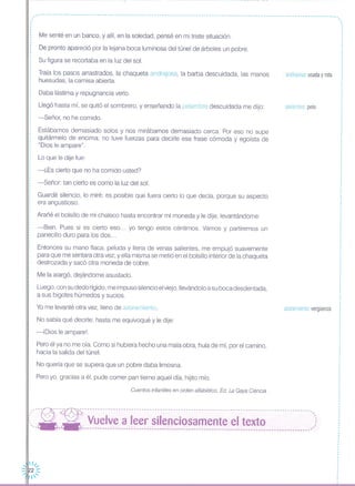 ------------------------------------------------------------------------------------------------------------------.
,,
Me senté en un banco, y allí, en la soledad, pensé en mi triste situación.
De pronto apareció por la lejana boca luminosa del túnel de árboles un pobre.
Su figura se recortaba en la luz del sol.
Traía los pasos arrastrados, la chaqueta andrajosa, la barba descuidada, las manos
huesudas, la camisa abierta.
Daba lástima y repugnancia verlo.
Llegó hasta mí, se quitó el sombrero, y enseñando la pelambre descuidada me dijo:
-Señor, no he comido.
Estábamos demasiado solos y nos mirábamos demasiado cerca. Por eso no supe
quitármelo de encima; no tuve fuerzas para decirle esa frase cómoda y egoísta de
"Dios le ampare".
Lo que le dije fue:
-¿Es cierto que no ha comido usted?
-Señor: tan cierto es como la luz del sol.
Guardé silencio, lo miré; es posible que fuera cierto lo que decía, porque su aspecto
era angustioso.
Arañé el bolsillo de mi chaleco hasta encontrar mi moneda y le dije, levantándome:
-Bien. Pues si es cierto eso ... yo tengo estos céntimos. Vamos y partiremos un
panecillo duro para los dos ...
Entonces su mano flaca, peluda y llena de venas salientes, me empujó suavemente
para que me sentara otra vez; y ella misma se metió en el bolsillo interior de la chaqueta
destrozada y sacó otra moneda de cobre.
Me la alargó, dejándome asustado.
Luego, con su dedo rígido, me impuso silencio el viejo, lIevándolo a su boca desdentada,
a sus bigotes húmedos y sucios.
Yo me levanté otra vez, lleno de azoramiento.
No sabía qué decirle; hasta me equivoqué y le dije:
-iDios le ampare!.
Pero él ya no me oía. Como si hubiera hecho una mala obra, huía de mí, por el camino,
hacia la salida del túnel.
No quería que se supiera que un pobre daba limosna.
Pero yo, gracias a él, pude comer pan tierno aquel día, hijito mío.
Cuentos infantiles en orden alfabético. Ed. La Gaya Ciencia
andrajosa: usada y rota
pelambre pelo
azoramiento: verguenza
,·,
I
I
,·,I
I
,,
I
·I
,
,I
,
I
I
I
I
I
,
·,I
I
I
,
,
I
I
I
·
"'-~- ---~- -- -- - -- - -- - - -- -- -- ---- - ---- -- --- -- - -- - -- - --- --- -- - --- --- --- -- - ---- - -- --- - -- --- - -- - -- - --- --' ..
:, --- --- Vuelve a leer silenciosamente el texto ,:, ,'. - ----------------------------------------------------------------------------------------;
 11/
-.· •.....2 :::
'
 
