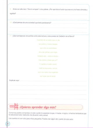 -----------------------------------------------------------------------------------------------------------------
,.,
,
,
,
,
,
,
,
,
I
I
tan pobre y mísero estaba,
9. Antes se solía decir "Dios te ampare" a los pobres. ¿Por qué dice el autor que esa es una frase cómoda y
,.,
,
,
,
,
,
,
,
,
¡ egoísta?,,
,,,
f ..•..•.........•.•.........••........••.....•.....•.•..•..
, ,¡------------- ....------------------ ..---------------------- ..--------------------------------------------------------- ..---¡
, ,
¡ 10 ¿Qué piensas de una sociedad que tiene pordioseros? ¡
, ,
, ,
, ,
, ,
, ,
1 ........•......••.......••.....••........ - •............•.......•.......•.........••.................•.......••...........•.. J
, ,
, ,
, ,
, ,
, ,
f .....•...••.•.••.••....••.••...•.•..•..••...•.•..••....•.••.....••.•...•• _..•........•••.....•••....•...•...•••••.....•••.•• f
, ,
, ,
, ,
r -- -- -- - -- - --- -- --- --- -- -..- -- - -...-- --- - --- -- .. .. ,
: 11. ¿Qué semejanzas encuentras entre esta lectura y esta poesía de Calderón de la Barca? :, ,
, ,
, ,
: Cuentan de un sabio que un día 'l'
,
,
,
,
que sólo se sustentaba
de unas yerbas que cogía.
"¿Habrá otro -entre sí decía-
más pobre y triste que yo?"
y cuando el rostro volvió,
halló la respuesta, viendo
que otro sabiO iba cogiendo
las hojas que él arrojó,
Explícalo aquí
._------~-------------------------------------------------------------------------------------------- .
. -. ,
':"- ¿Quieres aprender algo más? )---- ..--- --- ----------------------- ...--- ...------------ ...-------------------------------------------- ...------*
Como has podido comprobar, en este cuento no aparecen brujas, ni hadas, ni ogros, ni hechos fantásticos que
lo solucionan todo; habla de una situación real y actual.
Los cuentos no son sólo para niños pequeños. Puedes leer algún otro cuento de este autor.
 