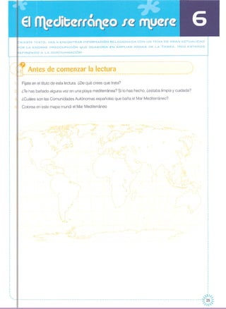 , ,"
l'
.'
.,
,,
_N ESTE TEXTO, VAS A ENCONTRAR INFORMACiÓN RELACIONADA CON UN TEMA DE GRAN ACTUALIDAD
OR LA ENORME PREOCUPACiÓN CYUE OCASIONA EN AMPLIAS ZONAS DE LA TIERRA. Nos ESTAMOS
EFIRIENDO A LA CONTAMINACiÓN.
-1'f--- -----------------------------------------------------------------------------------------------'..
~- Antes de comenzar la lectura ,:---------------------------------------------------------------------------------------------------.
Fíjate en el título de esta lectura. ¿De qué crees que trata?
¿Tehas bañado alguna vez en una playa mediterránea? Si lo has hecho, ¿estaba limpia y cuidada?
¿Cuáles son las Comunidades Autónomas españolas que baña el Mar Mediterráneo?
Colorea en este mapa mundi el Mar Mediterráneo
,nI" "
---------------------------------------------------------------------------------------------------------------=;:/;~'~
 