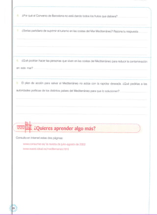 en este mar?
8. ¿Qué podrían hacer las personas que viven en las costas del Mediterráneo para reducir la contaminación
,------------------------------------------------------------------------------------------------------------------ .., ,, ·I
6. ¿Por qué el Convenio de Barcelona no está dando todos los frutos que debiera? ..
----------------------------------------------------------------------------------------------------------------------
7. ¿Serías partidario de suprimir el turismo en las costas del Mar Mediterráneo? Razona tu respuesta
---------------------------------------------------------------------------------------------------------------------- ,
,
·,
,
,
,
,
·,
,
,
,
,
,
··,
----------------------------------------------------------------------------------------------------------------------~
9. El plan de acción para salvar el Mediterráneo no actúa con la rapidez deseada. ¿Qué pedirías a las
autoridades políticas de los distintos países del Mediterráneo para que lo solucionen? .
.--------~---------------------------------------------------------------------------------------------,
( - ¿Quieres aprender algo más? )',------- --- ---------------------------------------------------------------------------------------------'
Consulta en Internet estas dos páginas:
www.consumer.es/la revista de julio-agosto de 2002
www.waste.ideal.es/mediterraneo.html
 ///
::JI~8::--:~I, '
·I
I
I
I
··
·,
,
·I
I
I
·
I
I
·I
·I
I
I
 