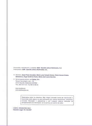 Producción. maquetación y cubiertas: BeM . Boecillo editora Multimedia, S.A.
Preimpresión: BeM - Boecillo editora Multimedia, S.A.
© Del texto, Jesús Pérez González, María Luisa Cañado Gómez, Elena Gómez-Villalba
Ballesteros, Ángel Gutiérrez Rubio, María José Leyva Sánchez.
© De la presente edición, La Calesa, S.A.
Parque Tecnológico, parco134
47151 Boecillo (Valladolid) ESPAÑA
Tfno. 983 54 81 02 - Fax983 54 80 24
www.lacalesa.es
editorial@lacalesa.es
Reservados todos los derechos. Bajo ningún concepto podrá ser reproducida o
transmitida parte alguna de esta publicación por medios electrónicos, mecánicos,
incluidas fotocopias o grabaciones o por cualquier sistema retribuible de
almacenamiento de información, sin el permiso por escrito del editor.
I.S.B.N.: 978-84-8105-145-2
Depósito Legal: VA-133/2007
 