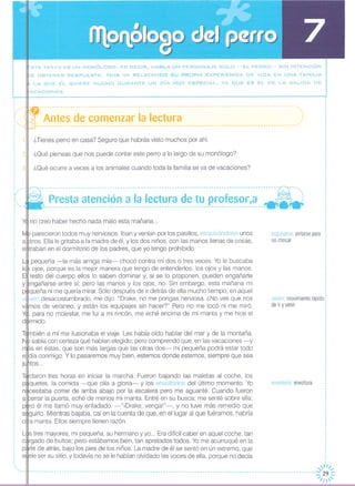 ::STE TEXTO ES UN MONÓLOGO, ES DECIR, HA8LA UN PERSONA.JE SOLO -EL PERRO- SIN INTENCiÓN
E o8TENER RESPUESTA. Nos VA RELATANDO SU PROPIA EXPERIENCIA DE VIDA EN UNA FAMILIA
~ LA QUE ÉL QUIERE MUCHO DURANTE UN DíA MUY ESPECIAL, YA QUE ES EL DE LA SALIDA DE
IACACIONES.
envoltorio: envoltura
o
o
o
o
o
o
o
o
o
o
o
o
o
,o
o
o
o
,
o
o
o
o
o
o
o
o
o
o
o
o
o
I
,
,
o
,
,
,
o
,
,
I
,,
,
,
1
1
1
o
esquivarse evitarse para :
no chocar :
,
,
o
o
o
,
,
,I
,,1
o
,
1
o
,o
I
valven movimiento rápido:
de ir y venir
¿Tienes perro en casa? Seguro que habrás visto muchos por ahí.
¿Qué piensas que nos puede contar este perro a lo largo de su monólogo?
¿Qué ocurre a veces a los animales cuando toda la familia se va de vacaciones?
--------------------------:-~---------------------------------------------------------~----- ---"
- .. Presta atenclon a la lectura de tu profesor,a - :------------------------------------------------------------------------------------- - -
no creo haber hecho nada malo esta mañana ...
parecieron todos muy nerviosos. Iban y venían por los pasillos, esquivándose unos
alptros. Ella le gritaba a la madre de él, y los dos niños, con las manos llenas de cosas,eKtraban en el dormitorio de los padres, que yo tengo prohibido.
pequeña -la más amiga mía- chocó contra mí dos o tres veces. Yo le buscaba
ojos, porque es la mejor manera que tengo de entenderlos: los ojos y las manos.
resto del cuerpo ellos lo saben dominar y, si se lo proponen, pueden engañarte
Y~ngañarSe entre sí; pero las manos y los ojos, no. Sin embargo, esta mañana mi
p queña ni me quería mirar. Sólo después de ir detrás de ella mucho tiempo, en aquel
v ivén desacostumbrado, me dijo: "Drake, no me pongas nerviosa. ¿No ves que nos
v mas de veraneo, y están los equipajes sin hacer?" Pero no me tocó ni me miró.
, para no molestar, me fui a mi rincón, me eché encima de mi manta y me hice el
dlbrmido.
l' '/"J' ,,-
- --- --- - ---- --- --- --- -- - - - - - - --- -- - -- - - - - - - -- - -- - -- --- - - - - - - - - - -- --- --- --- -- - - - - -- -- - --- -- - -- -- - - - - --- --- --- --:;./ ;~~
TJtmbién a mí me ilusionaba el viaje. Les había oído hablar del mar y de la montaña.
sabía con certeza qué habían elegido; pero comprendo que, en las vacaciones-y
,s en éstas, que son más largas que las otras dos- mi pequeña podrá estar todo
e día conmigo. Y lo pasaremos muy bien, estemos donde estemos, siempre que sea
j tos ...
Té rdaron tres horas en iniciar la marcha. Fueron bajando las maletas al coche, los
p quetes, la comida -que olía a gloria- y los envoltorios del último momento. Yo
n cesitaba correr de arriba abajo por la escalera pero me aguanté. Cuando fueron
a errar la puerta, eché de menos mi manta. Entré en su busca; me senté sobre ella;
p ro él me llamó muy enfadado. -"iDrake, venga!"-, y no tuve más remedio que
s guirlo. Mientras bajaba, caí en la cuenta de que, en el lugar al que fuéramos, habría
o a manta. Ellos siempre tienen razón.
L~Stres mayores, mi pequeña, su hermano y yo... Era difícil caber en aquel coche, tan
e rgado de bultos; pero estábamos bien, tan apretados todos. Yo me acurruqué en la
p rte de atrás, bajo los pies de los niños. La madre de él se sentó en un extremo, que
s e/e ser su sitio, y todavía no se le habían olvidado las voces de ella, porque no decía
"
,,
: '--~f---------------------------------------------------------------------------------------------------"
i::, ':. Antes de comenzar la lectura .::: '. -------------- ---- -------------------------------------------------------------------------------~'
o
,,
,,
,,
,
: 2,
,
,
: 3,,
,,
,o
o _
o,
o,
00
o,
..
: ....
,
,
,
,
,,
,
,
,
,
I
I
 