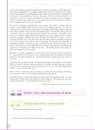 1. ¿Quién es el protagonista de este relato?
2 ¿Quiénes son las personas que intervienen en este relato?
.. - -- -- - - --- - -- - - - - - -- - --- - - -- - - -- --- - --- --- - --- - - -- - -- - - -- - --- - -- - - -- - - - - - -- - - - - - - -- - - - - - - - - - - - -- - - -- - - -- -- - - -- - - -- ,..
nada; sólo miraba las calles y las calles y la luz, que era muy fuerte, a través del cristal. ..
Los niños se peleaban con cualquier pretexto esta mañana; seguían muy nerviosos.
Yo sufrí sus patadas con tranquilidad, porque sabía que no iban a durar y porque era
el principio de las vacaciones. Cuando, de pronto, el niño le dio un coscorrón a mi
pequeña, yo le lamí en cambio las piernas con cariño; pero ella me dio un manotazo,
como si la culpa hubiera sido mía. La miré para ver si sus ojos me decían lo contrario.
Ella, mi pequeña quiero decir, no me miraba.
Fue cuando ya habíamos perdido de vista la ciudad. Él se echó a un lado y paró el
coche. Los de delante daban voces los dos no sé si porque discutían o por qué. La
madre de él no decía nada; ya antes había empezado a decir algo, y ella la cortó con
muy malos modales. Tampoco los niños decían nada ... Él bajó del coche y cerró de
un portazo; le dio la vuelta; abrió la puerta del lado de los niños, y me agarró por el
collar. Yo no entendí. Quizá quería que hiciese pis, pero yo lo había hecho en un árbol
mientras cargaba y disponía los bultos. Empujó con violencia la puerta, y volvió a
sentarse al volante. Oí el ruido del motor. Alcé las manos hacia la ventanilla; me apoyé
en el cristal, detrás de él vi la cara de mi pequeña con los ojos muy redondos; le
temblaban los labios ... Arrancó el coche, y yo caí de bruces. Corrí tras él, porque no se
daban cuenta de que yo no estaba dentro; pero aceleró tanto que tuve que detenerme
cuando ya el corazón se me salía por la boca ... Me aparté, porque otro coche, en
dirección contraria, casi me arrolla.
Me eché a un lado, a esperar y a mirar, porque estoy seguro de que volverán por
mí...Tanto miraba en la dirección de los desaparecidos que me distraje y un coche
negro no pudo evitar atropellarme ... No ha sido mucho: un golpe seco que me tiró a
la cuneta ...
Aquí estoy. No me puedo mover Primero porque espero que vuelvan a este mismo
sitio en el que me dejaron; segundo, porque no consigo menear esta pata. Quizá el
golpe del coche negro aquél no fue tan poca cosa como creí... Me duele la pata hasta
cuando me la lama. Me duele todo ...
Pronto vendrá mi pequeña y me acariciará y me mirará a los ojos Los ojos y las manos
de mi pequeña nunca serán capaces de engañarme. Aquí estaré...
Si tuviese siquiera un poco de agua: hace tanto calor y tengo tanto sueño ... No me
puedo dormir. Tengo que estar despierto cuando lleguen... Me siento más solo que
nadie en este mundo ... Aquí estaré hasta que me recojan.
Antonio Gala: Charlas con Troylo. Espasa-Calpe.
,,'-~- -- -:- -- - - - - - -- -- - --- --- --- ------ --- - - -- -- - - - ----- -- - --- --- --- -- - -- - --- --- --- --- -- - ----- - --- -- - -,"
~. --- --- Vuelve a leer silenciosamente el texto ,:, ,'- - -----------------------------------------------------------------------------------------
,".---~-~---------------------------------------------------------------------------------------."~._~ _~ ~~_~ p_~~_~_~~_~~__~_~_~__~~_~ ~~~~~_i_~~ ,,':
I
I
I
,
,
I
I
I
----------------------------------------------------------------------------------------------------------------------~
I
,
I
I
,
,
,
 