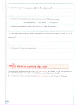 ~------------------------------------------------------------------------------------------------------------------~
,..
11. ¿Quién tomó la decisión de abandonar a Drake? ¿Por qué lo piensas?
12. Frente a la conducta de la familia, ¿cómo reaccionó el perro? Subraya lo que creas.
,·,,
,
·,
,
,
I
·
,
,
,
,
l---------------------------------------------------------------------------------------------------------------------_1
a) con desesperación; b) con tristeza; c) con esperanza
- .•. - .•. ------------------------------------------------------------------------------------------ .•. ------ .•. ----------------
13. ¿Qué ha querido decirnos el autor de este texto (Antonio Gala) con este texto?
14. ¿Qué opinas de que muchas familias abandonen a sus animales de compañía cuando se van de
·
·
~-- - -- -- - - --- - .. - - - --- - - - - - --- .•. - -- --- - - -- - - -- - - -- - - -- - .•. -- - - - - - --- - -- - - - - -- - - - - .•. - - - - - - - - - - - - - - - - .•. - - - -- - - - - - -- - - - - - - - --,,
,
I
I
,
·,
: vacaciones?,
,
·,
·
,
,
,
,
,
,
,
,
L .•.•.. •. ... _
15. ¿Qué solución le darías tú a este problema? .
: ~
i(:--~ - ---;:~~i;;;f";;~--~-¡;;:~;;;j;;~-~i;¡;~-~~;¡;r-------------------------------------:)~-------- --- ---------------------------------------------------------------------------------------------~
Has leído la historia del abandono de un perro. En El perro Viernes, de H. Mckay, Ed. SM, conocerás a Robin,
que superará su miedo enorme a estos animales e incluso adoptará a uno abandonado.
Si quieres conocer un perro muy especial, lee Bambulo primeros pasos, de B. Atxaga, Ed. Alfaguara
·,
·I
,
,
·
,
·,
,
,I
,
I
,
,
,
 