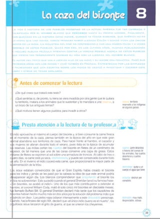 _A VIDA E HISTORIA DE LOS PUEBLOS INDíGENAS DE LA ACTUAL AMÉRICA FUE TAN CAMBIADA Y
~ALSIFICADA POR EL HOMBRE BLANCO QUE PERDIERON HASTA SU PROPIO NOMBRE. FINALMENTE,
AN QUEDADO EN LA HISTORIA COMO INDIOS, CUANDO YA TODOS SABEMOS, QUE AMÉRICA NO ES
_O MISMO QUE LAS INDIAS, DONDE PENSABA HABER LLEGADO COLÓN Y DONDE VIVEN LOS ÚNICOS
NDIOS DE LA INDIA. LA INDUSTRIA DEL CINE HA CONTRIBUIDO A DAR UNA IMAGEN FALSA Y A VECES
iERRIBLE DE ESTOS PUEBLOS. QUIZÁ POR ESO, EN LOS ÚLTIMOS AÑOS, MUCHAS PUBLICACIONES
~ INCLUSO ALGUNA PELíCULA INTENTAN CONTAR LA VERDAD POSIBLE ACERCA DE ESTOS PUEBLOS
IUE VIERON TAN TRÁGICAMENTE CAMBIAR SU VIDA CON LA LLEGADA DEL HOMBRE BLANCO.
:::L AUTOR DEL TEXTO QUE VAS A LEER ES HI.JO DE UN INDIO Y SU MADRE ERA FRANCESA. PASÓ SUS
RIMEROS AÑOS CON LOS INDIOS Y VIViÓ TAMBIÉN EN FRANCIA. ENTRISTECIDO POR LAS SIMPLEZAS
{ FALSEDADES QUE LEíA ESCRITAS SOBRE LOS INDIOS SE DEDICÓ A INVESTIGAR Y ESCRIBIR ESTE
_IBRO y OTROS DE TEMAS SIMILARES.
··
iclf::~:~t~~:~:~:~~~~~~~~-i~j~~~~~~:::::::::::::::::::::::::::_:::::::::::::::-:::
¿De qué crees que tratará este texto?
211 ¿Qué sentirías si, de pronto, tu tierra se viera invadida por otra gente que te quitara
tu territorio, matara a los animales que te sustentan y te mandara a una esel a, a
un trozo de tus antiguas tierras?
(",el territorio
reservadoa losindígenas
enalgunospaíses
3 ¿Qué motivos tienen algunos pueblos para invadir a otros?
deshidratar:quitaraun
cuerpoelaguaquetiene
cuartos:partedelantera
o traseradelcuerpode
losanimales;haycuartos
delanterosy cuartos
traseros
aniquilardestruirpor
completo
detestable:muymalo,
despreciable,odioso
-------------------------------------------------------------------------------------f!------~-
Presta atención a la lectura de tu profesor,a;; ;.:w __ ~ _
indio aprovecha al máximo el cuerpo del bisonte y, si bien consume la carne fresca
el momento de la caza, piensa también en la época del año en que este gran
imal abandona sus territorios de caza. Para hacer frente al hambre, el cazador y
s mujeres se afanan durante todo el verano, pues ésta es la época de acumular
reservas. Las indias cortan los cuartos del bisonte en filetes de un centímetro de
pesor, de tal manera que una de las caras conserve una capa de grasa. Estos
llares de filetes se exponen al sol sobre una armadura de troncos. Al cabo de tres o
atro días, la carne está ya seca, deshidratada, y puede ser conservada durante todo
año. En el invierno el indio cocerá esta carne, que proporcionará la mayor parte de
alimentación de la tribu.
,,
,
,
,,,
,
,
,
.,
,
,,
,fll,
-----------------------------------------------------------------------------------------------------------::33 ~
---- '1/ '
s sioux estaban convencidos de que el Gran Espíritu había creado el bisonte
lralos indios y jamás se les pasó por la cabeza la idea de que este animal podría
d saparecer algún día. Los blancos comprendieron que aniquilando al bisonte los
i ios no sobrevivirían Esto sucedió cuando el general Sheridan lanzó su famosa frase:
« in bisontes, se acabó el indio!». Uno de los que más contribuyeron a extender el
mbre, el coronel William Cody, mató él solo cinco mil bisontes en diecisiete meses;
llamado Buffalo Bill. El general Sheridan declaró más tarde que los cazadores de
bl~ontes habían hecho mucho más en dos años por la solución del problema indio quee lejército en diez». Los pieles rojas odiaron intensamente a este detestable personaje.
ando, hacia finales del siglo XIX, declaró que «el único indio bueno es el muerto", los
ornullosos sioux lanzaron el grito de guerra, al que se unieron los cheyennes.
,,
I
,
I
,
,
,
,
,,,··
 