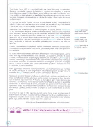 camuflar: enmascarar,
disimular, dando a una
cosa el aspecto de otra
enmascarar procurar que
algo se note lo menos
posible; encubrir, disfrazar:
fulminar herir o matar de
forma rápida y repentina
-----------------------------------------------------------------------------------------------------------------.
,,.,
,,
,
,En el oeste, hacia 1695, un rostro pálido dijo que había visto pasar durante cinco
días una interminable manada de bisontes, y que ésta se extendía a lo largo de
cinco kilómetros. Aquel hombre blanco no se había equivocado: los bisontes eran
innumerables en las praderas, y en aquella época resultaban más numerosos que los
hombres. A pesar de esta abundancia, el indio jamás mataba más animales de los que
pOdía consumir.
La caza se practicaba de dos maneras: aproximándose a pie y persiguiéndolo a
caballo. Excluimos adrede la emboscada con fusil, que era practicada por los blancos
y que jamás fue considerada por los pieles rojas como caza noble.
Para cazar a pie, el indio untaba su cuerpo con grasa de bisonte, a fin de enmascarar
su olor humano y no despertar la desconfianza del rebaño, Se cubría con una piel de
estos animales y, armado de arco y flechas, caminaba encorvado hasta mezclarse con
ellos: a veces también se disfrazaba de lobo blanco. Bajo este camuflaje, el piel roja
observaba, elegía la presa desechando las hembras y las crías y con certera puntería
disparaba su flecha, directa al corazón, y el bisonte caía fulminado. Si fallaba, el animal
herido provocaba el pánico en la manada y el indio moría pisoteado por miles de
pezuñas
Cuando los cazadores conseguían el número de bisontes necesarios se deslizaban
fuera de la manada y asustaban a las bestias, que huían al galope. Enel suelo quedaban
los cadáveres.
,,.,
,
,
La caza a caballo se practicaba de manera diferente pero no menos peligrosa. Aquí no
había truco alguno, todo se basaba en la habilidad. Los cazadores, armados de arcos
o lanzas, montados sobre un pony ágil y resistente, se colocaban a un flanco de la
manada. La estrategia consistía en espantar a los bisontes y hacerlos correr hasta que
los hombres situados a la cabeza de la manada les obligaban a describir un amplio
círculo. El círculo se cerraba poco a poco y los bisontes que iban a la cabeza se unían
a los últimos, corriendo tras ellos,
flanco lado, costado,
parte lateral de algo
Estos gigantescos torbellinos eran impresionantes Los machos mugían y el martilleo
de las pezuñas sobre el suelo originaba un estruendo tan grande que parecía una
tormenta; el fragor podía escucharse a varios kilómetros de distancia.
Galopando al exterior de este tumultuoso círculo, el indio no dirige a su caballo con la
brida, como hace el blanco; gobernado por las rodillas, el pony está tan bien domado
que no comete equivocaciones. Al llegar a la altura de un gran macho conserva su
velocidad y el indio tensa el arco. La flecha se hundirá hasta las plumas en la paletilla
del bisonte. Al derrumbarse el animal, el caballo se apartará instintivamente y se
aproximará a otro. Y cuando se le han acabado las flechas el indio prosigue la caza
con la lanza. Con frecuencia un macho la romperá al caer, arrastrando así al valiente
jinete.
Al concluir la caza el indio esperaba durante varias horas a que se dispersara el
torbellino de la manada. A veces también sucedía que al final de una partida de caza no
regresaban todos los ponies con sus jinetes. Pero esto era habitual entre los valientes
pieles rojas, acostumbrados a pelear para vivir y para morir.
fragor ruido estruendoso
Willian Camus. Mis abuelos los indios pieles rojas. Labor Bolsillo Juvenil.
'--~- ---:- ------------------------------------------------------------------------------------------"
: --- --- Vuelve a leer silenciosamente el texto ::, ,'. - ----------------------------------------------------------------------------------------~
 