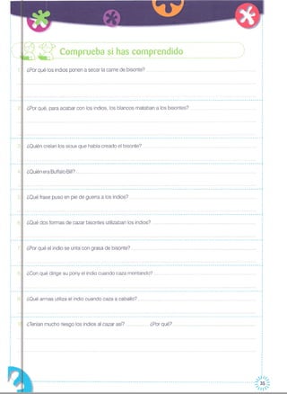 ¿Por qué los indios ponen a secar la carne de bisonte? .
I
I
I
I
,
,I
·I
I
I
I
I
I
I
,··I
,,·I
I
I
I
,I
·,·,·,
I
I
I
I
I
_________________________________________________________________________________________________________________ Jl.. _
I
I
I
I
I
I
I
I
I
I
··
re:]~:~::~~~¡;i~~~~:~i:~:~~.~~~e~~~~:i:~~::::::::::::::.....:...::::::::
211 ¿Por qué, para acabar con los indios, los blancos mataban a los bisontes?
¿Quién creían los sioux que había creado el bisonte?3
-----------------------------------------------------------------------------------------------------------------~
I
I
I
.......... I
I
I
I
I
I
I
_________________________________________________________________________________________________________________ J
4 ¿Quién era Buffalo
511 ¿Qué frase puso en pie de guerra a los indios? .
¿Qué dos formas de cazar bisontes utilizaban los indios? ..
r----I
: 6······I
r----
-----------------------------------------------------------------------------------------------------------------,
I
I
I
I
I
I
I
I
·I
I
-----------------------------------------------------------------------------------------------------------------,
¿Oué armas utiliza el indio cuando caza a caballo?
¿Con qué dirige su pony el indio cuando caza montando? ..
HHHH ¿Por qué?¿Teníanmucho riesgo los indios al cazar así?
¿Por qué el indio se unta con grasa de bisonte?
I
I
I
I
I
I
I
I
I
I
-----------------------------------------------------------------------------------------------------------------,
I
I
I
·I
·I
,
,I
,
- -- - - - - - - - - - - ----- - - - -- - -- - - -- - - -- - -- - - - -- - -- - - - - - - - - - - -- - - - - - --- - - -- - -- - - - - - - - - - - --- - - - - - - - - - - - - - -- - - - - - - - - - - - - -"
,·I
·I
I
I
I
I
••••••• _ •••••••• o •• o •••• o. o •• o •• 0 ••• 00 o •••• 0 ••• 0. , •• f
I
- -- - - - - - - - - - - -- - -- - - - - - - -- - - -- - - -- - -- - -- -- - -- - - - - - - - - - - -- - - -- - - -- - - - - - - - - - - - - - - - - - - - - - - -- - - - - - - -- - - - - - - - - - - - - - - - - ..
·I
,I
,I
,I
I
I
I
,
,·
I
: 7··I
I
I
I
I
,..----I
·
: 8I
I
I
I
I
I
I
,..----
I
I
I 9,
I
I
I
I
I
I
t-- _
I
I
: 1I
I
I
I
,
I
I
·,I
I
I
,I
,
I
··,
~~
... -- -----.- ---------.-----------------------------------------------------------------------~ 35~
//
 