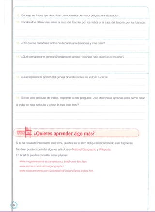 -~~~~~~~~-~~~~~~~~~~~~-~~~-~~~~~~-~~~~~~~~~~~~~~~~~---~-~~--~~-~~~~~~-~~~--~~~~~--~---------
,,,
,
11 Subraya las frases que describan los momentos de mayor peligro para el cazador.
12. Escribe dos diferencias entre la caza del bisonte por los indios y la caza del bisonte por los blancos:
,,
,
,
,
,
,
,
13. ¿Por qué los cazadores indios no disparan a las hembras y a las crías?
14. ¿Qué quería decir el general Sheridan con la frase: "el único indio bueno es el muerto"?
.,
r- - - - - -- - - - - - - - - - - - - - - - - - - - - - - - -- --- - - -- - - -- - - - - - - - -- -- - - - -- - - - - - - - - - - - - - - -- - - --- - - - - - - - - - - - - - - - - - - - - - -- - - - - - - - - - - -- - - -,
15. ¿Qué te parece la opinión del general Sheridan sobre los indios? Explícalo...
r----------------------------------------------------------------------------------------------------------------------,
•
16. Si has visto películas de indios, responde a esta pregunta: ¿qué diferencias aprecias entre cómo tratan
al indio en esas películas y cómo lo trata este texto?
: ---------~---------------------------------------------------------------------------------------------.,
:( WNlN1J ¿Quieres aprender algo más? )'-------~ --- -~~------------~----------------------------~----------------------~-----------------------~-
Si te ha resultado interesante este tema, puedes leer el libro del que hemos tomado este fragmento.
También puedes consultar algunos artículos en National Geographic y Wikipedia.
En la WEB, puedes consultar estas páginas:
www.muyinteresante.es/canales/muy_hist/home_hist.htm
www.esmas.com/nationalgeog raphicl
www.sisabianovenia.com/LoLeido/NoFiccionNarios-lndios.htm
·,
,
,
1
,
,
,
,
,
·,
I
·
,
,
,
 
