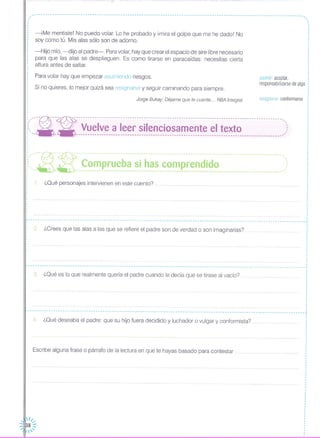 .------------------------------------------------------------------------------------------------------------------,
,.
asumir: aceptar,
responsabilizarse de algo
resignarse: conformarseJorge Bukay: Déjame que te cuente ... RBA Integral
-iMe mentiste! No puedo volar. Lo he probado y ¡mira el golpe que me he dado! No
soy como tú. Mis alas sólo son de adorno.
Si no quieres, lo mejor quizá sea resignarse y seguir caminando para siempre.
Para volar hay que empezar asumiendo riesgos.
-Hijo mío, -dijo el padre-, Paravolar, hay que crear el espacio de aire libre necesario
para que las alas se desplieguen. Es como tirarse en paracaídas: necesitas cierta
altura antes de saltar.
,,,
,
,
,
,
,
,
·,
,
,
,
,
,
,
,
,,
,,
,
,
,
,
·,
,
,
,
,
,
,
,
,
,
,
,
·,
!,"-~- ---:- ------------------------------------------------------------------------------------------:~, --- --- Vuelve a leer silenciosamente el texto ,:: "- - ----------------------------------------------------------------------------------------,',
1. ¿Qué personajes intervienen en este cuento? "" .
¿Qué es lo que realmente quería el padre cuando le decía que se tirase al vacío?
2, ¿Crees que las alas a las que se refiere el padre son de verdad o son imaginarias?
:,,'----R--~ ---------------------------------------------------------------------------------------'.,i<,_~_ ~ ~~~ p_~~_~_~~_~~__~_~_~__~~~ ~~~~~_i_~~ .),
,
,
,
·,,
,
,
,
·,,
,
,
,
,,
·,
r - - - -- -- - - - -- - - - - - -- - - --- - -- - - -- - -- - - -- - - --- - -- - - -_ - ,
,
,,
,
,
,
,,
,
,
.................•.. I
,
,
,
,
,
,
,
L .j,
,
: 3.,
,
,
,
,
,
,
.. -- - - -- -- -- - - - - - -- - - -- - -- - - - - - - - - - -- - - - -- - - -- - - --- - - - - -- - - - --- - - - - .. - -- - -- - - - - - - -- - - - -- - - -- - - -- - --- - - - - - - -- - - - - - - -- - ---
4, ¿Qué deseaba el padre: que su hijo fuera decidido y luchador o vulgar y conformista? .
Escribe alguna frase o párrafo de la lectura en que te hayas basado para contestar ..
 /1...-
:::1138 :::
1'
 