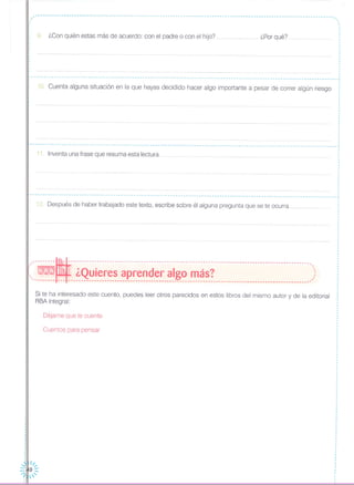 -------------------------------------------------------------------------------------------------------------------
,.,
,
,
,
,
,
,
,
,
I
,
,
,,
,
,
,
I
,
I
9. ¿Con quién estas más de acuerdo: con el padre o con el hijo? ¿Por qué?
,.----------------------------------------------------------------------------------------------------------------------.,
10. Cuenta alguna situación en la que hayas decidido hacer algo importante a pesar de correr algún riesgo
I~ - - - - - - - - - - - - - - - - - - - - - - - - - - •• - - - - - - - - - - - - - - - - - - - - - - - - - - - - - - - - - - - - - - - - - - - - - - - - - - - - - - - - •• - - - - - - - - - - - - - - - - - - - - - - - - - - - - - - - - - - .,
11. Inventa una frase que resuma esta lectura
1¿. Después de haber trabajado este texto, escribe sobre él alguna pregunta que se te ocurra
'.----------------------------------------------------------------------------------------------------------------------~
,
,
,
,
,
,
,
,
,
.,
,
,
,
,
.,
,
,
I
,
,
--------~---------------------------------------------------------------------------------------------,( - ¿Quieres aprender algo más? ..:;- .. _----- --- --------------------------------------------------------------------------------------------
Si te ha interesado este cuento, puedes leer otros parecidos en estos libros del mismo autor y de la editorial
RBA Integral:
Déjame que te cuente
Cuentos para pensar
 