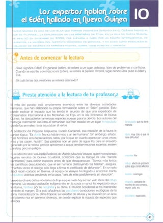 .JUEVA GUINEA ES UNA DE LAS ISLAS QUE FORMAN INDONESIA (SITUADA EN EL OCÉANO íNDICO AL
-UR DE FILIPINAS). LA EXPLORACiÓN DE LAS MONTAÑAS DE FOJA, EN LA ISLA DE N UEVA GUINEA,
E REALIZÓ EN DICIEMBRE DE 2005. FUE LLEVADA A CABO POR UN EQUIPO INTERNACIONAL DE
eXPERTOS, LA MAYORíA DEL INSTITUTO INDONESIO DE CIENCIAS, y HA DADO COMO RESULTADO EL
-lALLAZGO DE DECENAS DE ESPECIES NUEVAS, SOBRE TODO PLANTAS Y ANFIBIOS.
,
: -lf----------------------- ---------------------------------------- ---------------------------------.
I ~" ••.
" .
¡i, ~. Antes de comenzar la lectura ,:, ' '
: ~ ------------------------------------.-.---------------------------------------.- ..-.---------------.'
,,
¿Qué significa Edén? En general (edén), se refiere a un lugar delicioso, libre de problemas y conflictos.
Cuando se escribe con mayúscula (Edén), se refiere al paraíso terrenal, lugar donde Dios puso a Adán y
Eva.
,-,1
¿ ¿A cuál de las dos versiones se referirá este texto?
hostiles: enemigos
peculiares especiales
orografía conjunto de
montes de una comarca,
región, país, etc
orquídea flor
influjo efecto de producir
sobre algo ciertos efectos
obvio muy claro o que no
tiene dificultad
inmaculado: que no tiene •
mancha
--------------------------~-~---------------------------------------------------------~----- ---' ..,
- .. Presta atenclon a la lectura de tu profesor,a - :------------------------------------------------------------------------------------- - -
extraordinario de las montañas de Foja es que hasta hoy se han visto libres del influjo
mano. La escasa población indígena vive en la costa y nunca ha explotado esos
rritorios, hostiles por su orografía y su clima. El mundo occidental se ha mantenido
mbién al margen. Si a esto añadimos las peculiares condiciones ecológicas de la
na, marcadas por su clima tropical, su variedad de alturas y su situación en un área
I planeta rica en géneros diversos, se puede explicar la riqueza de especies que
esora.
mito del paraíso está ampliamente extendido entre las diversas sociedades
manas, que han elaborado su propia formulación sobre el "Edén" perdido. Esto
ede explicar el impacto que ha tenido el anuncio de que una expedición de
nservation International a las Montañas de Foja, en la isla Indonesia de Nueva
inea, ha descubierto numerosas especies nuevas para la ciencia. Los autores del
lIazgo reafirmaron esa idea al comunicar que han estado en un lugar inmaculado
nde los animales no se asustaban al verlos.
codirector del Proyecto Atapuerca, Eudald Carbonell, esa reacción de la fauna le
rece lógica: "Es obvio. Nunca habían visto a un ser humano", Sin embargo, añade:
""os hombres son depredadores natos, por lo que en cuanto aparezcan unas veces
ás y los cacen, huirán". Sus palabras son un jarro de agua fría para el ensueño
nerado por la noticia, pero se aproximan a lo que perciben muchos expertos: existen
raísos pero en peligro.
vicedirector del Real Jardín Botánico de Madrid, Mauricio Velayos, quien ha explorado
ares remotos de Guinea Ecuatorial, considera que su trabajo es una "carrera
ntrarreloj" para definir especies antes de que desaparezcan. "Somos más lentos
científicos descubriendo, que el ser humano destruyendo los hábitat", asegura,
"truchas veces el biólogo sólo llega a firmar el certificado de defunción". En un solo
, bol recién cortado en Guinea, el equipo de Velayos ha llegado a encontrar treinta
quídeas distintas creciendo en la copa, "seis de ellas posiblemente sin describir".
, -, ,""
.,
,,
,
,
.
,"//"
- -- -- - --- -- - -- - -- -- - -- - --- -- - -- --- -- - --- -- --- --- ------ -- -- - -- - ---- - -- - -- - -- - -- -- - --- -- - - - -- - -- - -- - -- - -- --- -- - --::;;; ~,~
 