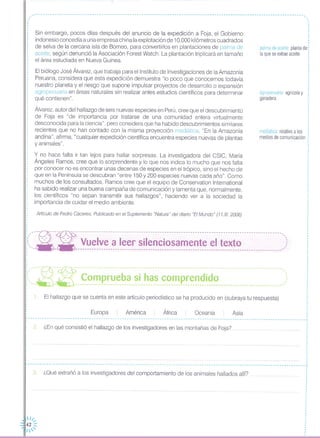---------------------------------------------------------------------------- ....._ ... ...__ ...__ ----o. ..
,1
,.,
,
,
,
,
,
,
,
,
.
Sin embargo, pocos días después del anuncio de la expedición a Foja, el Gobierno
indonesio concedía a una empresa china laexplotación de 10,000 kilómetros cuadrados
de selva de la cercana isla de Borneo, para convertirlos en plantaciones de palma de
aceite, según denunció la Asociación Forest Watch, La plantación triplicará en tamaño
el área estudiada en Nueva Guinea,
El biólogo José Álvarez, que trabaja para el Instituto de Investigaciones de laAmazonía
Peruana, considera que esta expedición demuestra "lo poco que conocemos todavía
nuestro planeta y el riesgo que supone impulsar proyectos de desarrollo o expansión
agropecuaria en áreas naturales sin realizar antes estudios científicos para determinar
qué contienen",
Álvarez, autor del hallazgo de seis nuevas especies en Perú, cree que el descubrimiento
de Foja es "de importancia por tratarse de una comunidad entera virtualmente
desconocida para la ciencia", pero considera que ha habido descubrimientos similares
recientes que no han contado con la misma proyección mediática, "En la Amazonía
andina", afirma, "cualquier expedición científica encuentra especies nuevas de plantas
y animales",
palma de aceite planta de
la que se extrae aceite
agropecuaria agrícola y
ganadera
mediática: relativo a los
medios de comunicación
Artículo de Pedro Cáceres, Publicado en el Suplemento "Natura" del diario "El Mundo" (11,1/1.2006)
,'_-~- -- -:- - -- - -- --- - --- - - - - - --- - - -- -- - -. - - -- --- - - -- -- - --- - - -- -- - -- - --- - --- -- - -- - __ - - - - - 00_, ••
:i, 0.- 0.- Vuelve a leer silenciosamente el texto ,:: ~~- - ----------------------------------------------------------------------------------------~',
,
,
,
,
,
,
:",----R" -~-- ------.-------.-..-----.---------.---------------------- -- ---- ----.-,", ~ _~ ~~_~ p_~~_~_~~_~~__~_~_~__~~_~~~~~~_i_~~ ,)
AsiaOceaníaÁfricaAméricaEuropa
El hallazgo que se cuenta en este artículo periodístico se ha producido en (subraya tu respuesta)
y no hace falta ir tan lejos para hallar sorpresas, La investigadora del CSIC, María
Ángeles Ramos, cree que lo sorprendente y lo que nos indica lo mucho que nos falta
por conocer no es encontrar unas decenas de especies en el trópico, sino el hecho de
que en la Península se descubran "entre 150 y 200 especies nuevas cada año", Como
muchos de los consultados, Ramos cree que el equipo de Conservation International
ha sabido realizar una buena campaña de comunicación y lamenta que, normalmente,
los científicos "no sepan transmitir sus hallazgos", haciendo ver a la sociedad la
importancia de cuidar el medio ambiente,
1,
,,
,
,
,
,
,
,,,
,
,
,
,
,
,
,
,
,,
,
,,
,
,
,,,
,
,
,,
,
,
,
,
,
,
,,
,
,
,
,
,
,
,,
,
,
,
,
,
.,,
,
,
,
,
,. -- -- --- - - - - -- - - - -- - - -- - - - - - - --- - - - - - -- - -- - - - -- - - - - - - -- - - - -- - - --- - - -- - - -- - - - - - - - -- - - - -- - •.. -- - - - - - - - - - - -- - - - - - - --- - - - -.,
, ,
, ,
: 2, ¿En qué consistió el hallazgo de los investigadores en las montañas de Foja? ,,,'""'q, , :, ,
, ,
, ,
, ., ., ,
I .............•..................... -.-..• ,.....................•..................................•.. I
, ,
, ,, ,
, ,
, ,I ......••.......••....•.•........•...........•........••....•.•.••.•....••.....•..•.......•........••........................•.......•.. 1
, ,
L J
, ,
, ,
1: 3 ¿Oué extrañó a los investigadores del comportamiento de los animales hallados allí? "'q i·,
,
·,
,
,
,
,
,
,
··,
,
,
·,
,··,
,
,
 