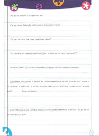 Explica tus razones ..
Escribe las condiciones que han conseguido que Foja siga siendo un espacio extraordinario
¿Es acertada, en tu opinión, la decisión del Gobierno Indonesio de autorizar a una empresa china en la
¿Por qué Velayos considera que el trabajo de los científicos es una "carrera contrarreloj"?
¿Por qué dice el texto que existen paraísos en peligro?
¿Por qué califica Carbonell a los hombres de depredadores natos?
eite?
___________ .. -----T
la de Borneo la explotación de 10.000 metros cuadrados para convertirlos en plantaciones de palma de
¿Por qué los animales se comportaban así?
I
o
o
o
o
o
o
,
,
,
,
,o
I
I
,
o
o
.... -- -- -- -- -- -- --- --- -- -_ -- -- - -- -- ~o
o
o
o
o
o
,
o
,o
,o
o
o
,
·,
o
______________________________________________________ ------------------------------------------------------------1
o
o
o
o
o
o
o
o
o
o
o
o
o
I
o
,
,
,
------------------------------------------------------------------------------------------------------------------~
o
o
o
o
o
o
o
o
o
o
,
,,
,
,,
,,
------------------------------------------------------------------------------------- ..........• -------- .•.... -------- .. - ,o
o
o
o
o
o
o
o
o
o
o
o
,,,
o
,,·,
·
I
,·o
,
o
o
o
"'--- ..
o
o
o
o
o
o
o
o
,
,·,
,
,
·,
,
o
o
r---o
o
o
o
o
o
o
o
,
,
I
o
o
·o
o
o
o
,,o
·o
o
o
o
o
o
o
o
,
,
o
,
r---
o
o
o
o
,
,,
o
,
,
,
o
o
o
o
o
o
o
'----
r---
,
o
,
o
,···,o
,
o
o
o
o
o
,
·o
o
o
o
o
,o
o
- - - - - - - - ..- - ..- - - - - - -- - - -- - -- -- --- - - -- - --- - - --- - -- - - -- - .•.•...•......................................... - - - .•.•...... - 1
I
Según el biólogo Álvarez, ha habido otros descubrimientos tan importantes como el de Foja que no son i,,
,
n conocidos ¿Por qué? :o
o
,
.,
,,
,
,~lll/
----------------------------------------------------------------------------------------------------------~I~~~
 